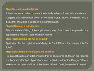 Step 5 Including a disclaimer
If the ornamental pattern on an article is likely to be confused with a trade mark,
suggests any mechanical action or contains words, letters, numerals, etc., a
disclaimer should be included in the representation.
Step 6 Claiming a priority date
This is the date of filing of the application in any of such countries provided the
application is made in India within six months.
Step 7 Determining the fee to be paid

Application for the registration of design is Rs 1,000 and for renewal it is Rs.
2, 000.
Step 8 Ensuring all enclosures are attached
File an application only after ensuring that all enclosures and fee in the required

numbers are attached. Applications can be filed in either the Design Office in
Kolkata or the branch offices of the Patent office in Delhi, Mumbai or Chennai.

 