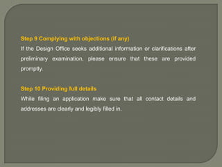 Step 9 Complying with objections (if any)
If the Design Office seeks additional information or clarifications after
preliminary examination, please ensure that these are provided
promptly.

Step 10 Providing full details
While filing an application make sure that all contact details and
addresses are clearly and legibly filled in.

 