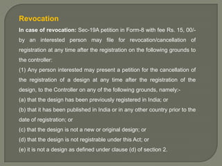 Revocation
In case of revocation: Sec-19A petition in Form-8 with fee Rs. 15, 00/by an interested person may file for revocation/cancellation of
registration at any time after the registration on the following grounds to

the controller:
(1) Any person interested may present a petition for the cancellation of
the registration of a design at any time after the registration of the
design, to the Controller on any of the following grounds, namely:-

(a) that the design has been previously registered in India; or
(b) that it has been published in India or in any other country prior to the
date of registration; or
(c) that the design is not a new or original design; or
(d) that the design is not registrable under this Act; or
(e) it is not a design as defined under clause (d) of section 2.

 