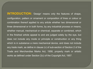 INTRODUCTION:

‘Design’ means only the features of shape,

configuration, pattern or ornament or composition of lines or colour or
combination thereof applied to any article whether two dimensional or
three dimensional or in both forms, by any industrial process or means,
whether manual, mechanical or chemical, separate or combined, which
in the finished article appeal to and are judged solely by the eye, but
does not include any mode or principle or construction or any thing
which is in substance a mere mechanical device, and does not include
any trade mark, as define in clause (v) of sub-section of Section 2 of the
Trade and Merchandise Marks Act, 1958, property mark or artistic

works as defined under Section 2(c) of the Copyright Act, 1957.

 