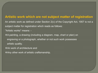 Artistic work which are not subject matter of registration
An artistic work as defined under Section 2(c) of the Copyright Act, 1957 is not a

subject matter for registration which reads as follows:
"Artistic works" means: A painting, a drawing (including a diagram, map, chart or plan) on
engraving or a photograph, whether or not such work possesses
artistic quality.
An work of architecture and
Any other work of artistic craftsmanship.

 