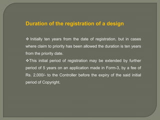 Duration of the registration of a design
 Initially ten years from the date of registration, but in cases
where claim to priority has been allowed the duration is ten years
from the priority date.
This initial period of registration may be extended by further
period of 5 years on an application made in Form-3, by a fee of
Rs. 2,000/- to the Controller before the expiry of the said initial
period of Copyright.

 
