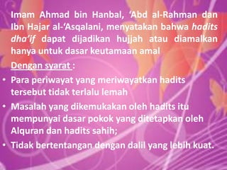Imam Ahmad bin Hanbal, ‘Abd al-Rahman dan
Ibn Hajar al-‘Asqalani, menyatakan bahwa hadits
dha’if dapat dijadikan hujjah atau diamalkan
hanya untuk dasar keutamaan amal
Dengan syarat :
• Para periwayat yang meriwayatkan hadits
tersebut tidak terlalu lemah
• Masalah yang dikemukakan oleh hadits itu
mempunyai dasar pokok yang ditetapkan oleh
Alquran dan hadits sahih;
• Tidak bertentangan dengan dalil yang lebih kuat.

 