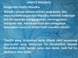 HADITS MAUDHU
Pengertian Hadits Maudhu
• Maudhu secara bahasa artinya yang dusta, dan
menurut keterangan lain maudhu memiliki beberapa
arti diantaranya menggugurkan ,meninggalkan,
mengada-ada, membuat-buat dan sebagainya.
Sedangkan menurut istilah hadit maudhu adalah:

“Hadits yang diciptakan serta dibuat oleh seseorang
(pendusta) yang iptaannya itu dinisbatkan kepada
Rasulullah SAW. Secara palsu dan dusta, baik hal itu
disengaja atau tidak.”

 
