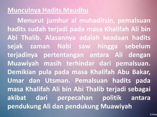 Munculnya Hadits Maudhu
Menurut jumhur al muhaditsin, pemalsuan
hadits sudah terjadi pada masa Khalifah Ali bin
Abi Thalib. Alasannya adalah keadaan hadits
sejak zaman Nabi saw hingga sebelum
terjadinya pertentangan antara Ali dengan
Muawiyah masih terhindar dari pemalsuan.
Demikian pula pada masa Khalifah Abu Bakar,
Umar dan Utsman. Pemalsuan hadits pada
masa Khalifah Ali bin Abi Thalib terjadi sebagai
akibat dari perpecahan politik antara
pendukung Ali dan pendukung Muawiyah

 