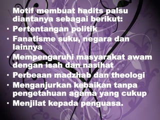 •
•
•

•
•
•

Motif membuat hadits palsu
diantanya sebagai berikut:
Pertentangan politik
Fanatisme suku, negara dan
lainnya
Mempengaruhi masyarakat awam
dengan isah dan nasihat
Perbeaan madzhab dan theologi
Menganjurkan kebaikan tanpa
pengetahuan agama yang cukup
Menjilat kepada penguasa.

 