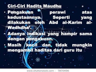 Ciri-Ciri Hadits Maudhu
• Pengakuan
perawi
atas
kedustaannya.
Seperti
yang
dilakukan oleh Abd al-Karim alWadhdha’.
• Adanya indikasi yang hampir sama
dengan pengakuan.
• Masih kecil dan tidak mungkin
mengambil haditas dari guru itu

 