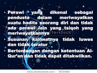 • Perawi
yang
dikenal
sebagai
pendusta
dalam
meriwayatkan
suatu hadits seorang diri dan tidak
ada perawi lain yang tsiqoh yang
meriwayatkannya
• Susunan kalimatnya tidak luwes
dan tidak teratur
• Bertentangan dengan ketentuan AlQur’an dan tidak dapat ditakwilkan.

 