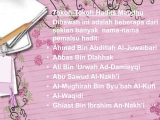 •
•
•
•
•
•
•

Tokoh-Tokoh Hadits Maudhu
Dibawah ini adalah beberapa dari
sekian banyak nama-nama
pemalsu hadit:
Ahmad Bin Abdillah Al-Juwaibari
Abbas Bin Dlahhak
Ali Bin ‘Urwah Ad-Damisyqi
Abu Sawud Al-Nakh’i
Al-Mughirah Bin Syu’bah Al-Kufi
Al-Waqidi
Ghiast Bin Ibrahim An-Nakh’i

 