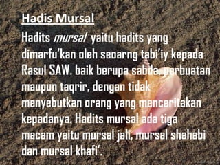 Hadis Mursal
Hadits mursal yaitu hadits yang
dimarfu’kan oleh seoarng tabi’iy kepada
Rasul SAW. baik berupa sabda, perbuatan
maupun taqrir, dengan tidak
menyebutkan orang yang menceritakan
kepadanya. Hadits mursal ada tiga
macam yaitu mursal jali, mursal shahabi
dan mursal khafi’.

 