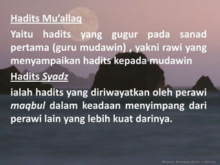 Hadits Mu’allaq
Yaitu hadits yang gugur pada sanad
pertama (guru mudawin) , yakni rawi yang
menyampaikan hadits kepada mudawin
Hadits Syadz
ialah hadits yang diriwayatkan oleh perawi
maqbul dalam keadaan menyimpang dari
perawi lain yang lebih kuat darinya.

 