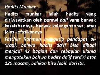 Hadits Munkar
Hadits munkar ialah hadits yang
diriwayatkan oleh perawi daif yang banyak
kesalahannya, banyak kelengahannya, atau
jelas kefasikannya
Fatchur Rahman mengutip pendapat al‘Iraqi, bahwa hadits da’if bisa dibagi
menjadi 42 bagian dan sebagian ulama
mengatakan bahwa hadits da’if terdiri atas
129 macam, bahkan bisa lebih dari itu.

 