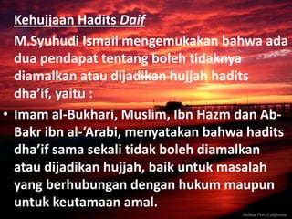 Kehujjaan Hadits Daif
M.Syuhudi Ismail mengemukakan bahwa ada
dua pendapat tentang boleh tidaknya
diamalkan atau dijadikan hujjah hadits
dha’if, yaitu :
• Imam al-Bukhari, Muslim, Ibn Hazm dan AbBakr ibn al-‘Arabi, menyatakan bahwa hadits
dha’if sama sekali tidak boleh diamalkan
atau dijadikan hujjah, baik untuk masalah
yang berhubungan dengan hukum maupun
untuk keutamaan amal.

 