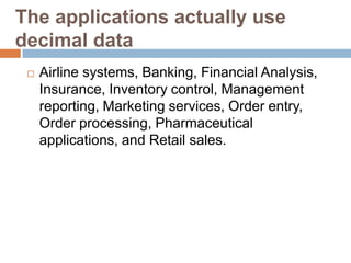The applications actually use
decimal data
    Airline systems, Banking, Financial Analysis,
     Insurance, Inventory control, Management
     reporting, Marketing services, Order entry,
     Order processing, Pharmaceutical
     applications, and Retail sales.
 