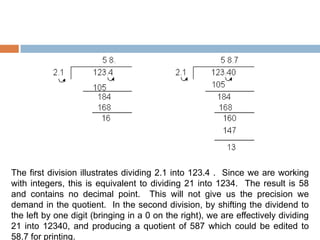 The first division illustrates dividing 2.1 into 123.4 . Since we are working
with integers, this is equivalent to dividing 21 into 1234. The result is 58
and contains no decimal point. This will not give us the precision we
demand in the quotient. In the second division, by shifting the dividend to
the left by one digit (bringing in a 0 on the right), we are effectively dividing
21 into 12340, and producing a quotient of 587 which could be edited to
58.7 for printing.
 