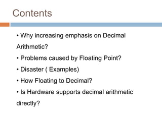 Contents

• Why increasing emphasis on Decimal
Arithmetic?
• Problems caused by Floating Point?
• Disaster ( Examples)
• How Floating to Decimal?
• Is Hardware supports decimal arithmetic
directly?
 
