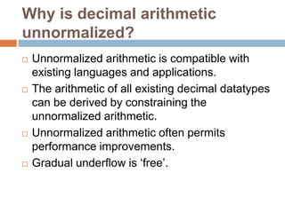 Why is decimal arithmetic
unnormalized?
   Unnormalized arithmetic is compatible with
    existing languages and applications.
   The arithmetic of all existing decimal datatypes
    can be derived by constraining the
    unnormalized arithmetic.
   Unnormalized arithmetic often permits
    performance improvements.
   Gradual underflow is „free‟.
 