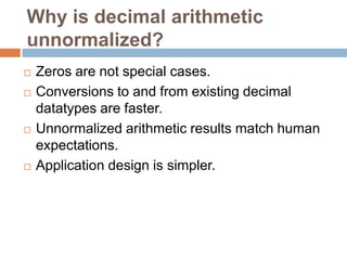 Why is decimal arithmetic
unnormalized?
   Zeros are not special cases.
   Conversions to and from existing decimal
    datatypes are faster.
   Unnormalized arithmetic results match human
    expectations.
   Application design is simpler.
 