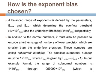 How is the exponent bias
    chosen?
   A balanced range of exponents is defined by the parameters,
    Emax and Emin, which determine the overflow threshold
    (10×10Emax) and the underflow threshold (1×10Emin) respectively.

   In addition to the normal numbers, it must also be possible to
    encode a further range of numbers of lower precision which are
    smaller than the underflow precision. These numbers are
    called subnormal numbers. The smallest subnormal number
    must be 1×10Etiny, where Etiny is given by Emin - (Plimit - 1). In our
    example     format,   the   range    of   subnormal     numbers     is
    1×10Etiny       through        999999×10Etiny         (which        is
 