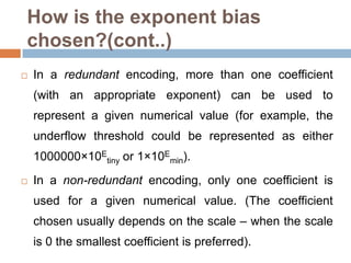 How is the exponent bias
chosen?(cont..)
   In a redundant encoding, more than one coefficient
    (with an appropriate exponent) can be used to
    represent a given numerical value (for example, the
    underflow threshold could be represented as either
    1000000×10Etiny or 1×10Emin).
   In a non-redundant encoding, only one coefficient is
    used for a given numerical value. (The coefficient
    chosen usually depends on the scale – when the scale
    is 0 the smallest coefficient is preferred).
 
