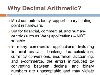 Why Decimal Arithmetic?
   Most computers today support binary floating-
    point in hardware.
   But for financial, commercial, and human-
    centric (such as Web) applications – NOT
    suitable.
   In many commercial applications, including
    financial analysis, banking, tax calculation,
    currency conversions, insurance, accounting,
    and e-commerce, the errors introduced by
    converting between decimal and binary
    numbers are unacceptable and may violate
 