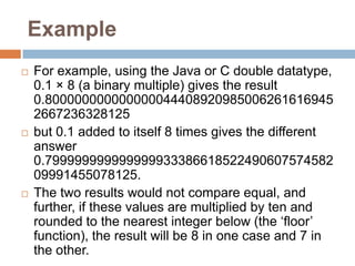 Example
   For example, using the Java or C double datatype,
    0.1 × 8 (a binary multiple) gives the result
    0.800000000000000044408920985006261616945
    2667236328125
   but 0.1 added to itself 8 times gives the different
    answer
    0.799999999999999933386618522490607574582
    09991455078125.
   The two results would not compare equal, and
    further, if these values are multiplied by ten and
    rounded to the nearest integer below (the „floor‟
    function), the result will be 8 in one case and 7 in
    the other.
 
