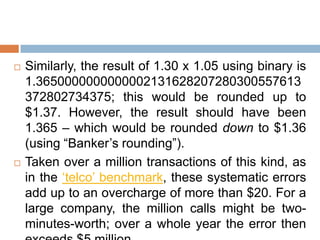    Similarly, the result of 1.30 x 1.05 using binary is
    1.3650000000000002131628207280300557613
    372802734375; this would be rounded up to
    $1.37. However, the result should have been
    1.365 – which would be rounded down to $1.36
    (using “Banker‟s rounding”).
   Taken over a million transactions of this kind, as
    in the „telco‟ benchmark, these systematic errors
    add up to an overcharge of more than $20. For a
    large company, the million calls might be two-
    minutes-worth; over a whole year the error then
 