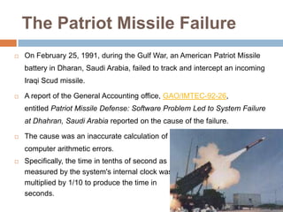 The Patriot Missile Failure
   On February 25, 1991, during the Gulf War, an American Patriot Missile
    battery in Dharan, Saudi Arabia, failed to track and intercept an incoming
    Iraqi Scud missile.

   A report of the General Accounting office, GAO/IMTEC-92-26,
    entitled Patriot Missile Defense: Software Problem Led to System Failure
    at Dhahran, Saudi Arabia reported on the cause of the failure.

   The cause was an inaccurate calculation of the time since boot due to
    computer arithmetic errors.
   Specifically, the time in tenths of second as
    measured by the system's internal clock was
    multiplied by 1/10 to produce the time in
    seconds.
 