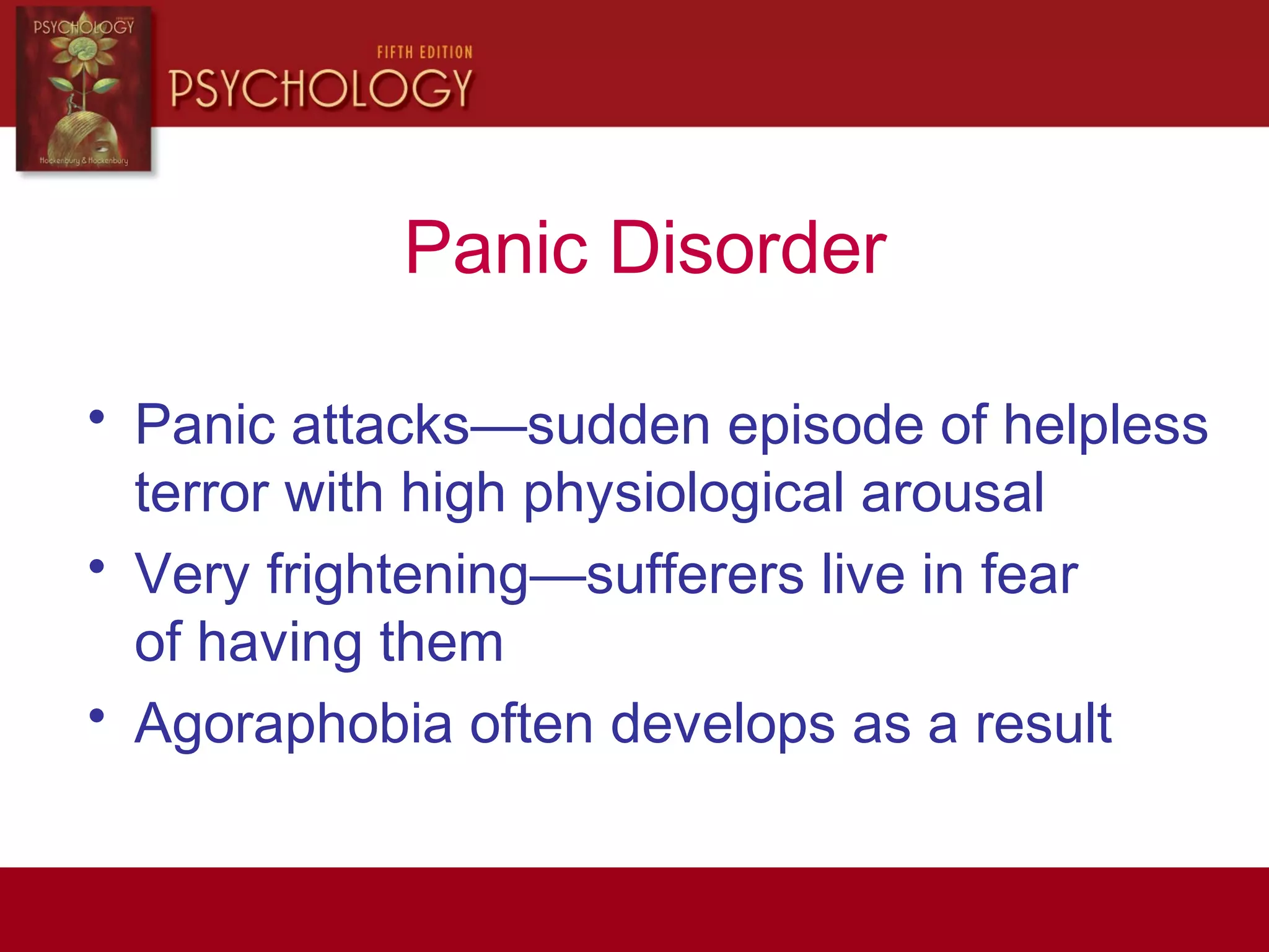 Panic Disorder
• Panic attacks—sudden episode of helpless
terror with high physiological arousal
• Very frightening—sufferers live in fear
of having them
• Agoraphobia often develops as a result
 