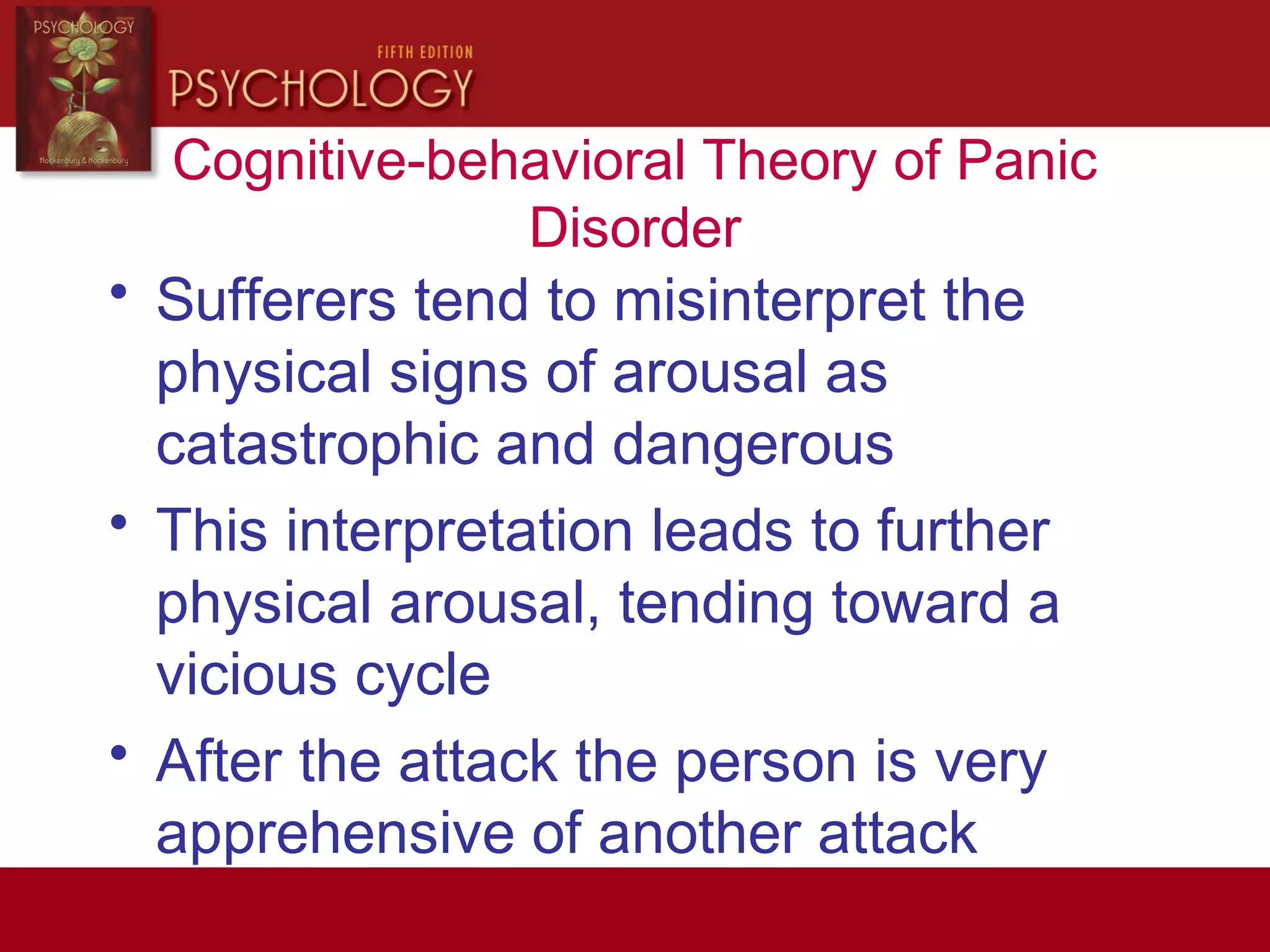 Cognitive-behavioral Theory of Panic
Disorder
• Sufferers tend to misinterpret the
physical signs of arousal as
catastrophic and dangerous
• This interpretation leads to further
physical arousal, tending toward a
vicious cycle
• After the attack the person is very
apprehensive of another attack
 