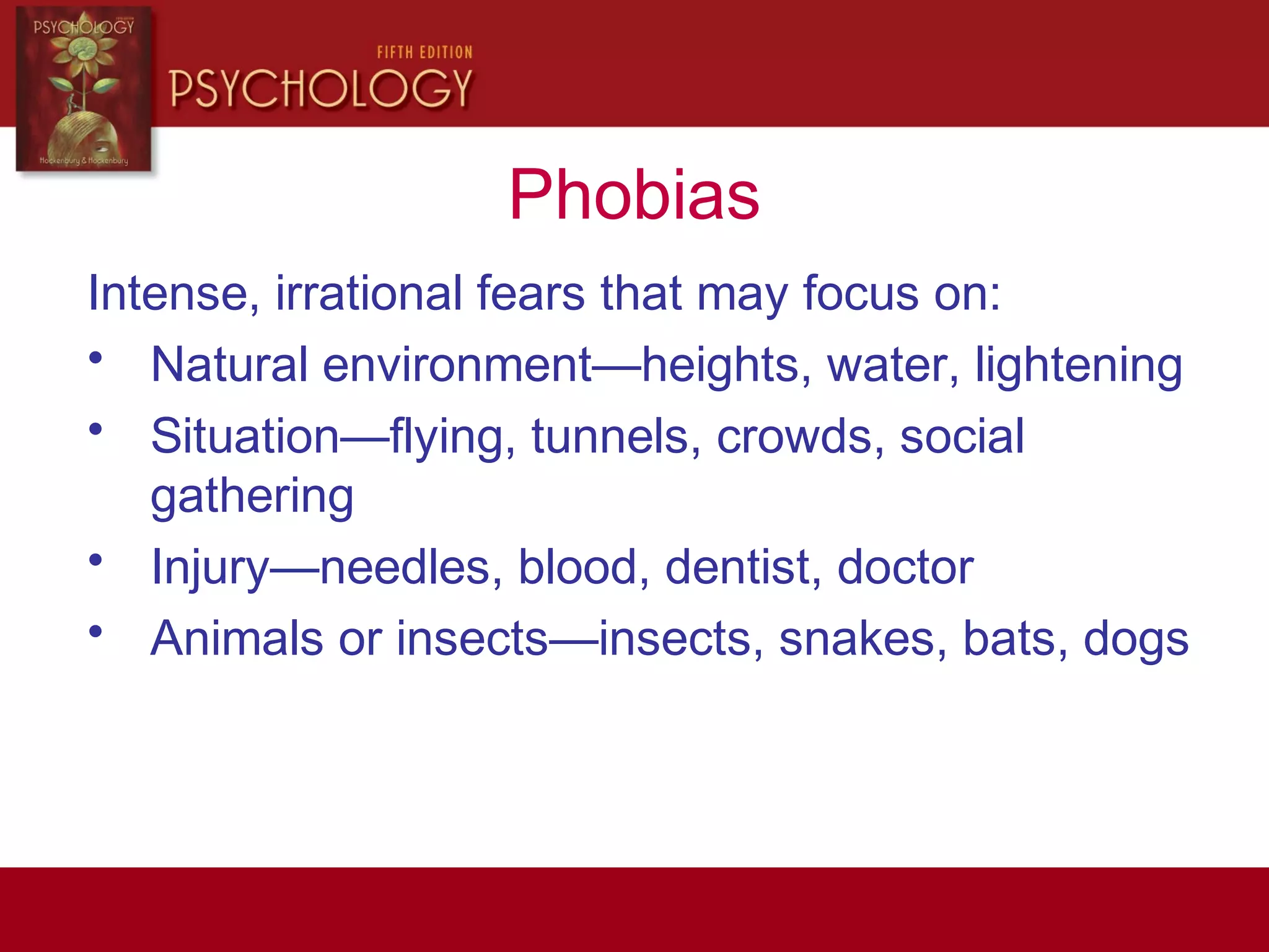 Phobias
Intense, irrational fears that may focus on:
• Natural environment—heights, water, lightening
• Situation—flying, tunnels, crowds, social
gathering
• Injury—needles, blood, dentist, doctor
• Animals or insects—insects, snakes, bats, dogs
 