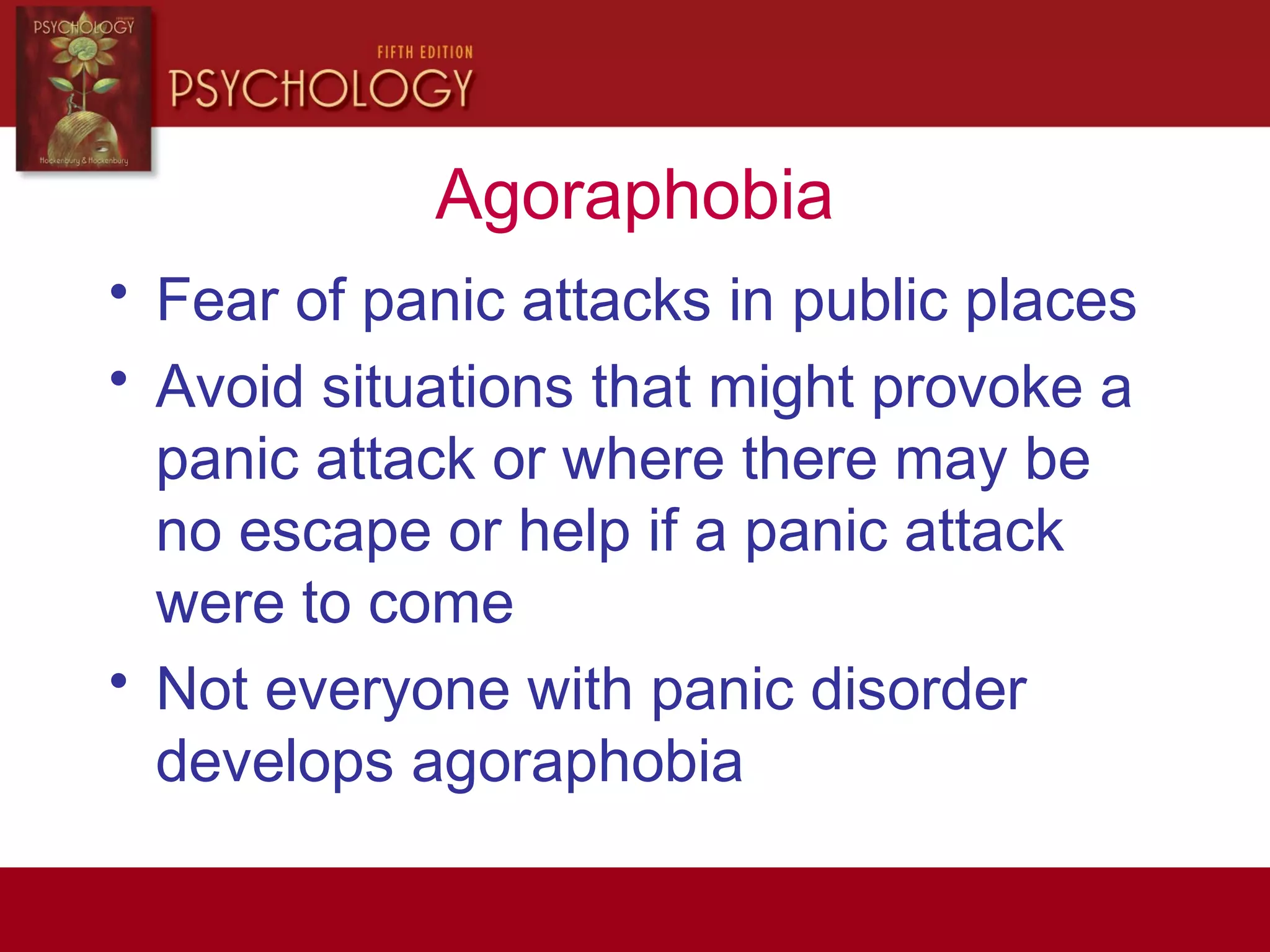 Agoraphobia
• Fear of panic attacks in public places
• Avoid situations that might provoke a
panic attack or where there may be
no escape or help if a panic attack
were to come
• Not everyone with panic disorder
develops agoraphobia
 
