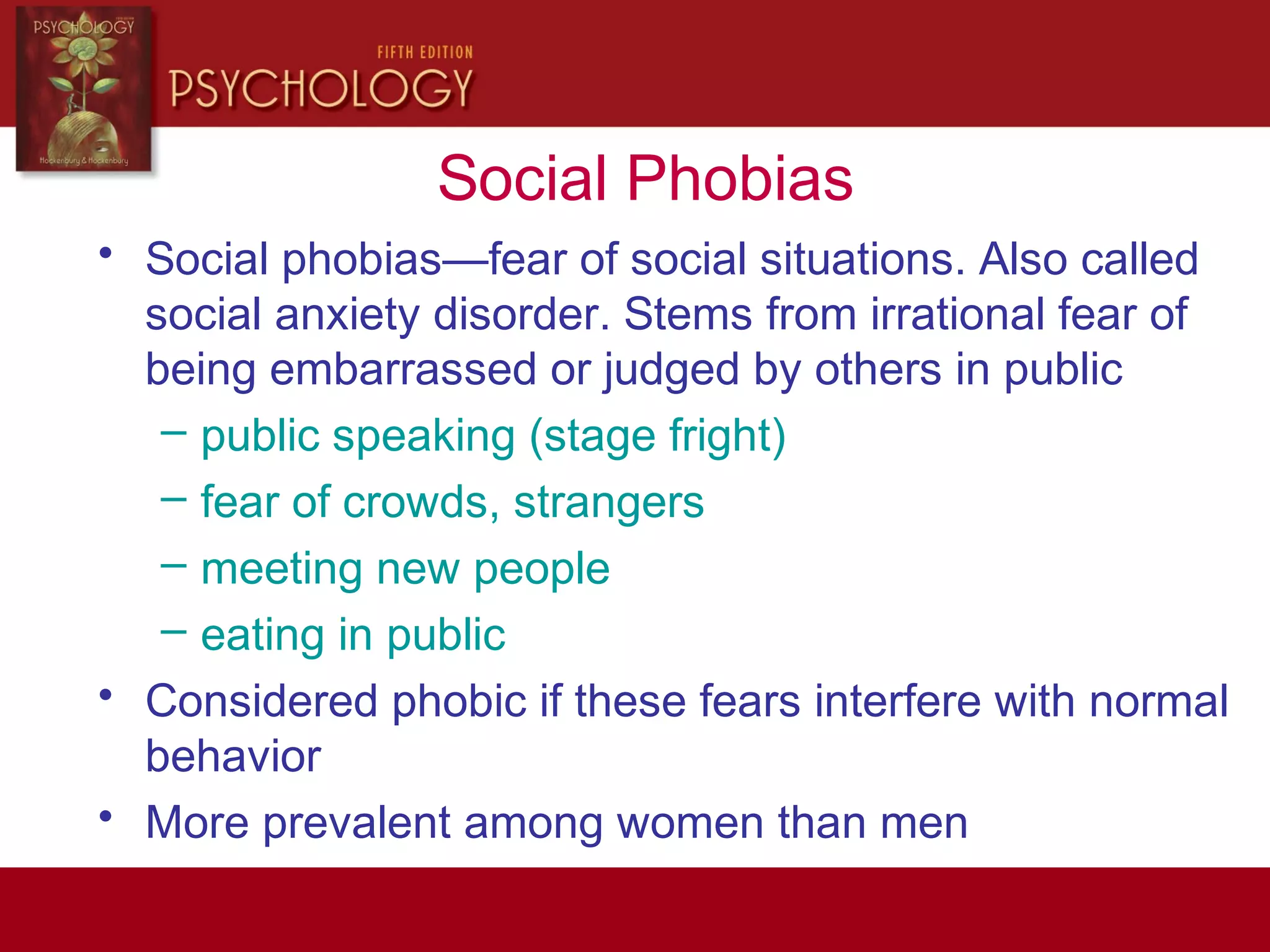 Social Phobias
• Social phobias—fear of social situations. Also called
social anxiety disorder. Stems from irrational fear of
being embarrassed or judged by others in public
– public speaking (stage fright)
– fear of crowds, strangers
– meeting new people
– eating in public
• Considered phobic if these fears interfere with normal
behavior
• More prevalent among women than men
 