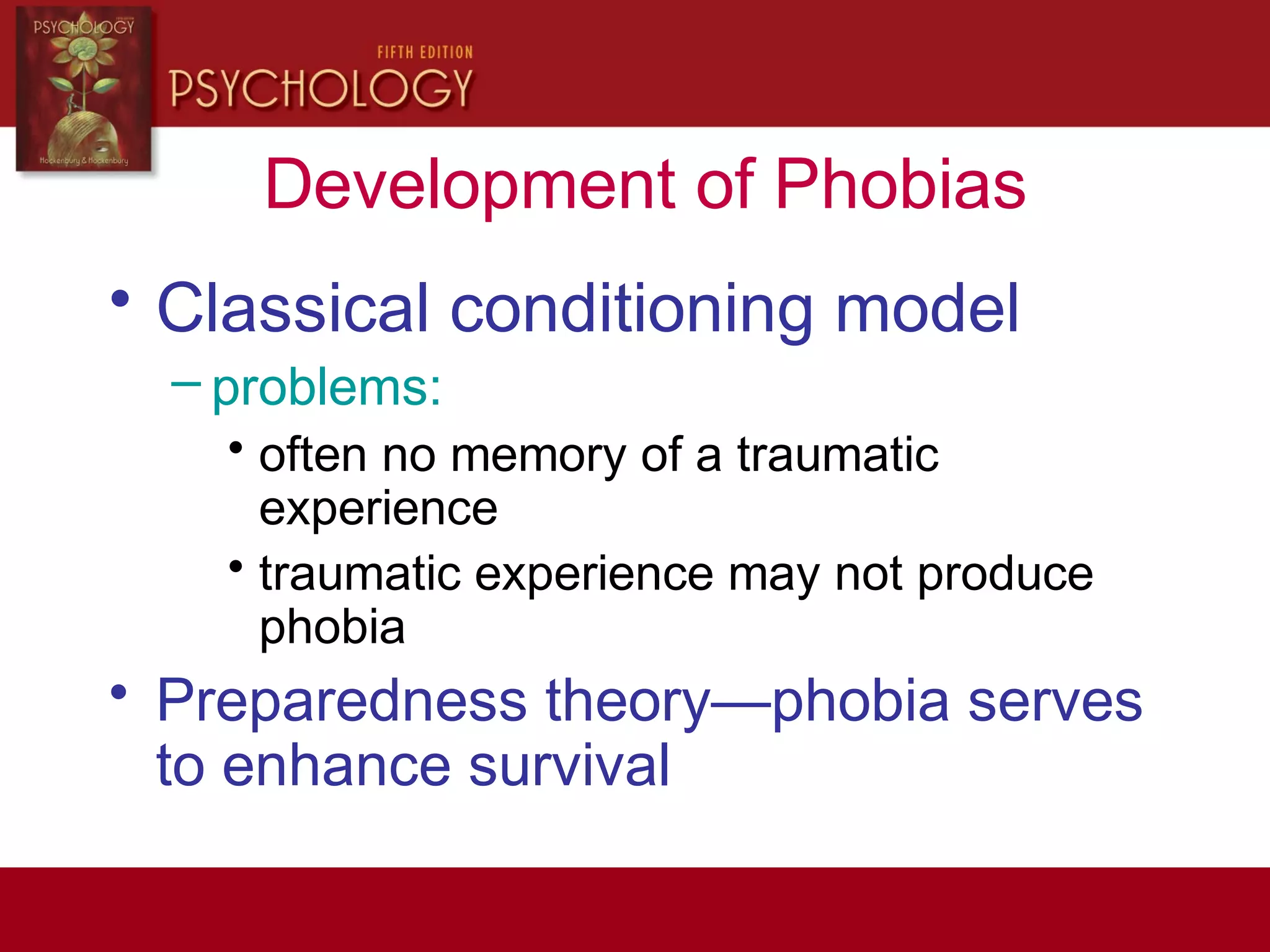 Development of Phobias
• Classical conditioning model
– problems:
• often no memory of a traumatic
experience
• traumatic experience may not produce
phobia
• Preparedness theory—phobia serves
to enhance survival
 