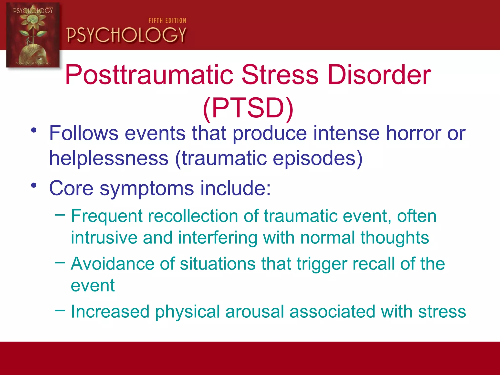 Posttraumatic Stress Disorder
(PTSD)
• Follows events that produce intense horror or
helplessness (traumatic episodes)
• Core symptoms include:
– Frequent recollection of traumatic event, often
intrusive and interfering with normal thoughts
– Avoidance of situations that trigger recall of the
event
– Increased physical arousal associated with stress
 