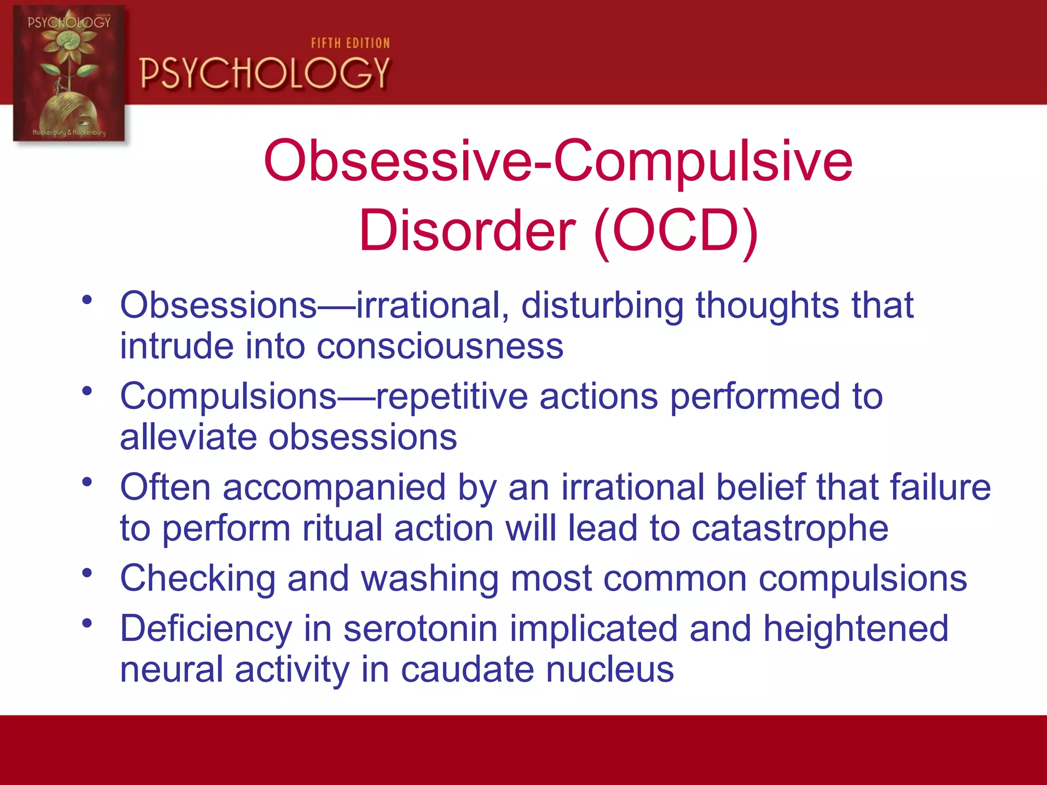 Obsessive-Compulsive
Disorder (OCD)
• Obsessions—irrational, disturbing thoughts that
intrude into consciousness
• Compulsions—repetitive actions performed to
alleviate obsessions
• Often accompanied by an irrational belief that failure
to perform ritual action will lead to catastrophe
• Checking and washing most common compulsions
• Deficiency in serotonin implicated and heightened
neural activity in caudate nucleus
 