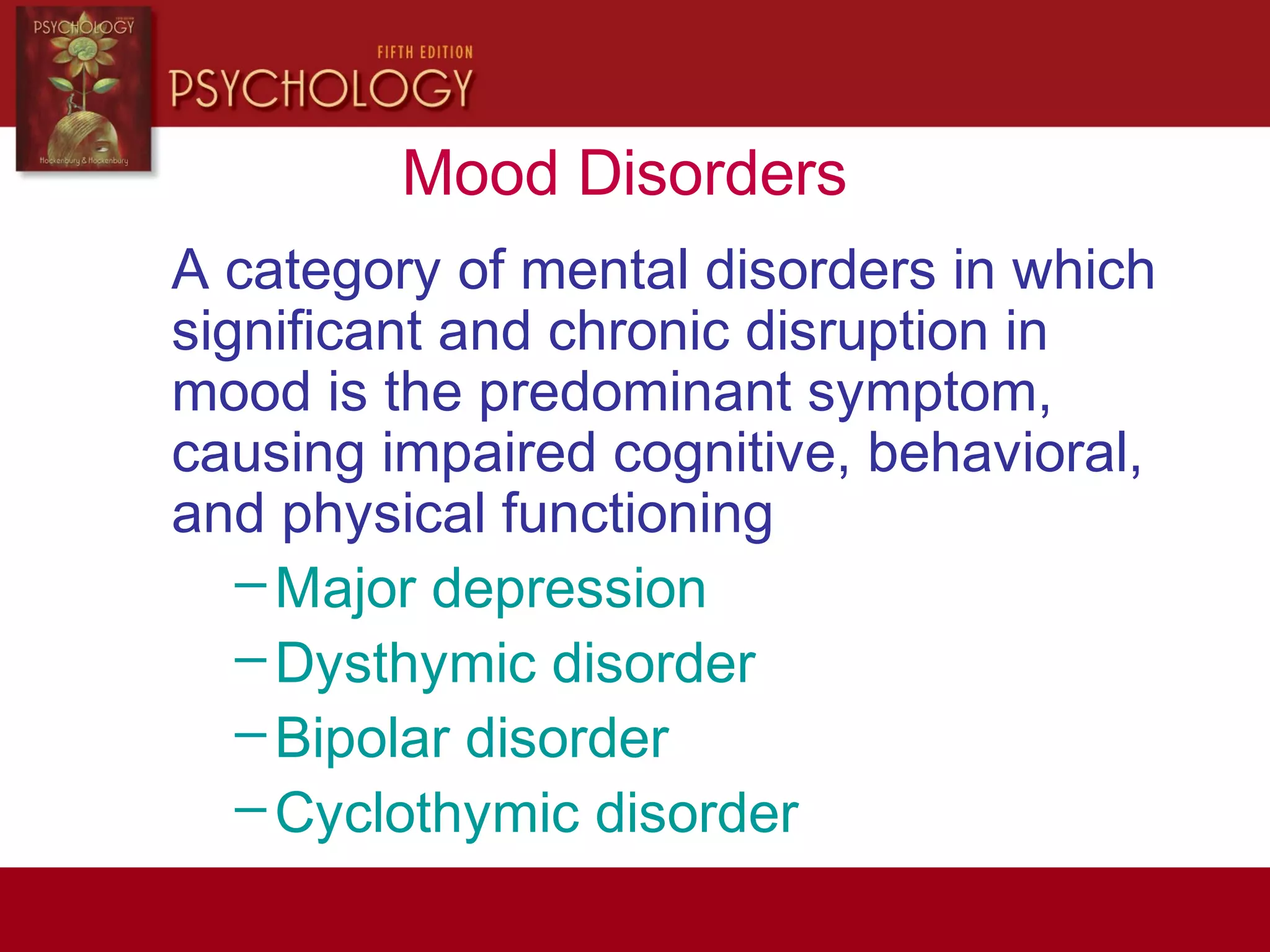 Mood Disorders
A category of mental disorders in which
significant and chronic disruption in
mood is the predominant symptom,
causing impaired cognitive, behavioral,
and physical functioning
–Major depression
–Dysthymic disorder
–Bipolar disorder
–Cyclothymic disorder
 