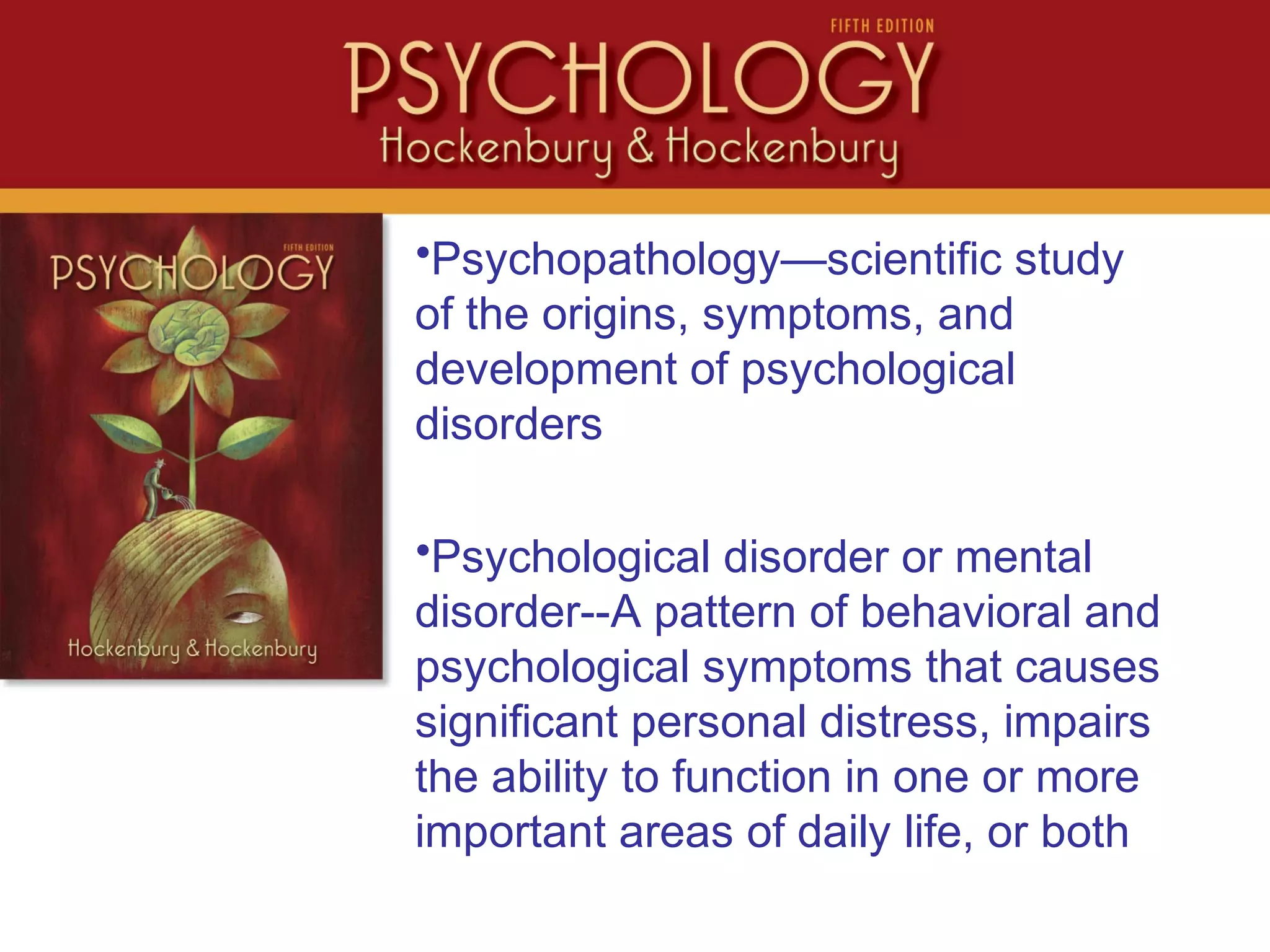 •Psychopathology—scientific study
of the origins, symptoms, and
development of psychological
disorders
•Psychological disorder or mental
disorder--A pattern of behavioral and
psychological symptoms that causes
significant personal distress, impairs
the ability to function in one or more
important areas of daily life, or both
 
