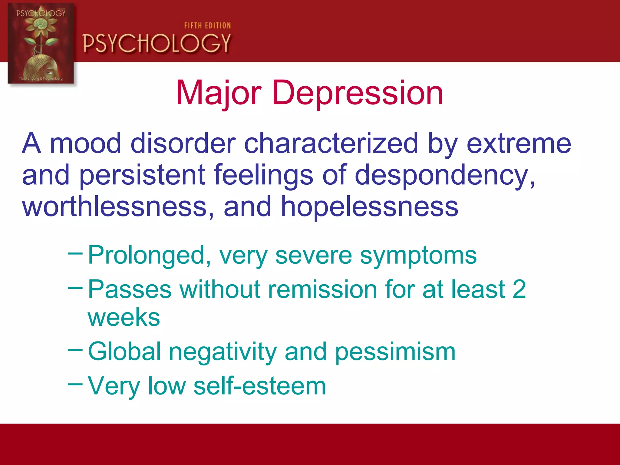 Major Depression
A mood disorder characterized by extreme
and persistent feelings of despondency,
worthlessness, and hopelessness
– Prolonged, very severe symptoms
– Passes without remission for at least 2
weeks
– Global negativity and pessimism
– Very low self-esteem
 