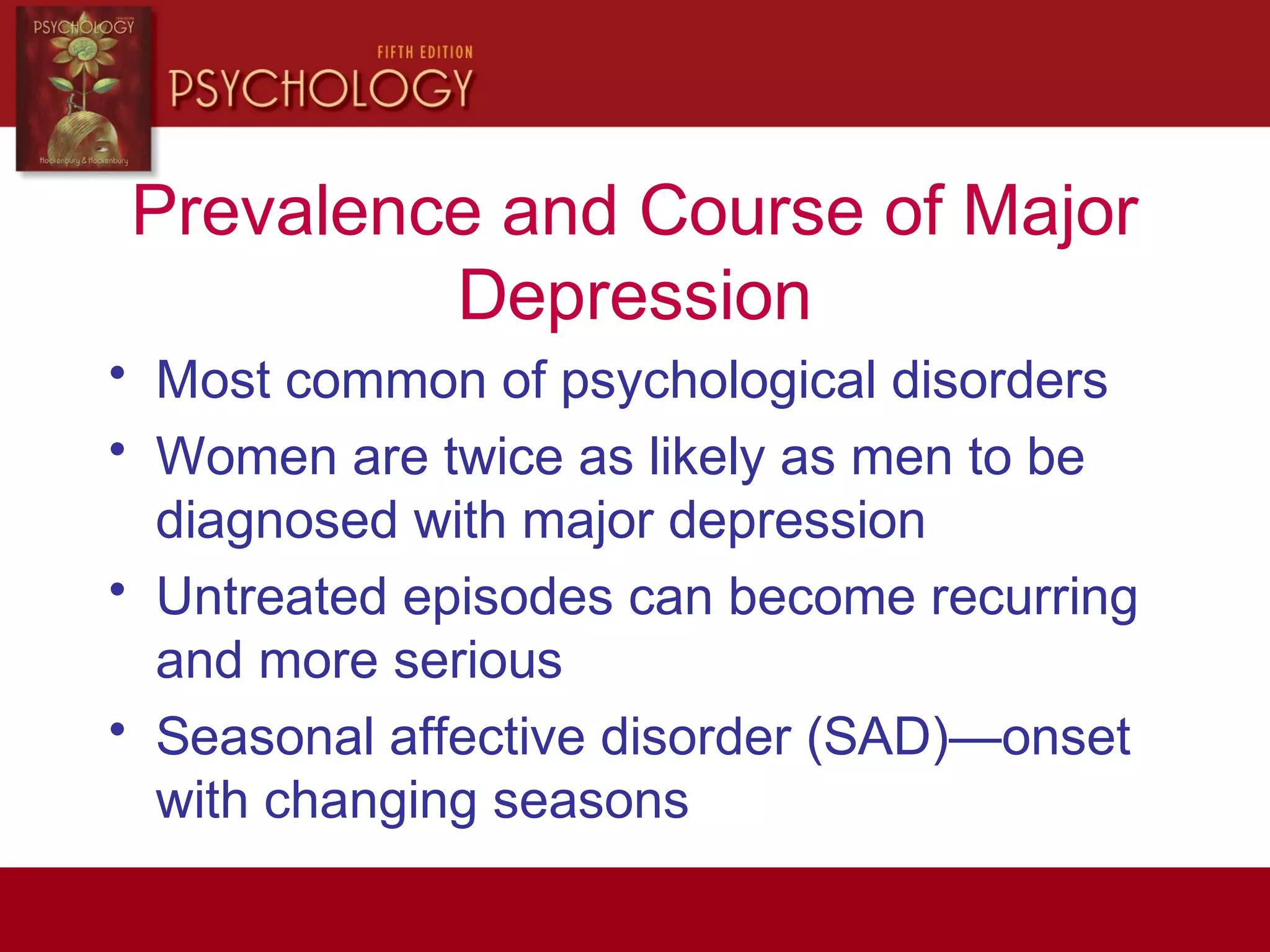 Prevalence and Course of Major
Depression
• Most common of psychological disorders
• Women are twice as likely as men to be
diagnosed with major depression
• Untreated episodes can become recurring
and more serious
• Seasonal affective disorder (SAD)—onset
with changing seasons
 