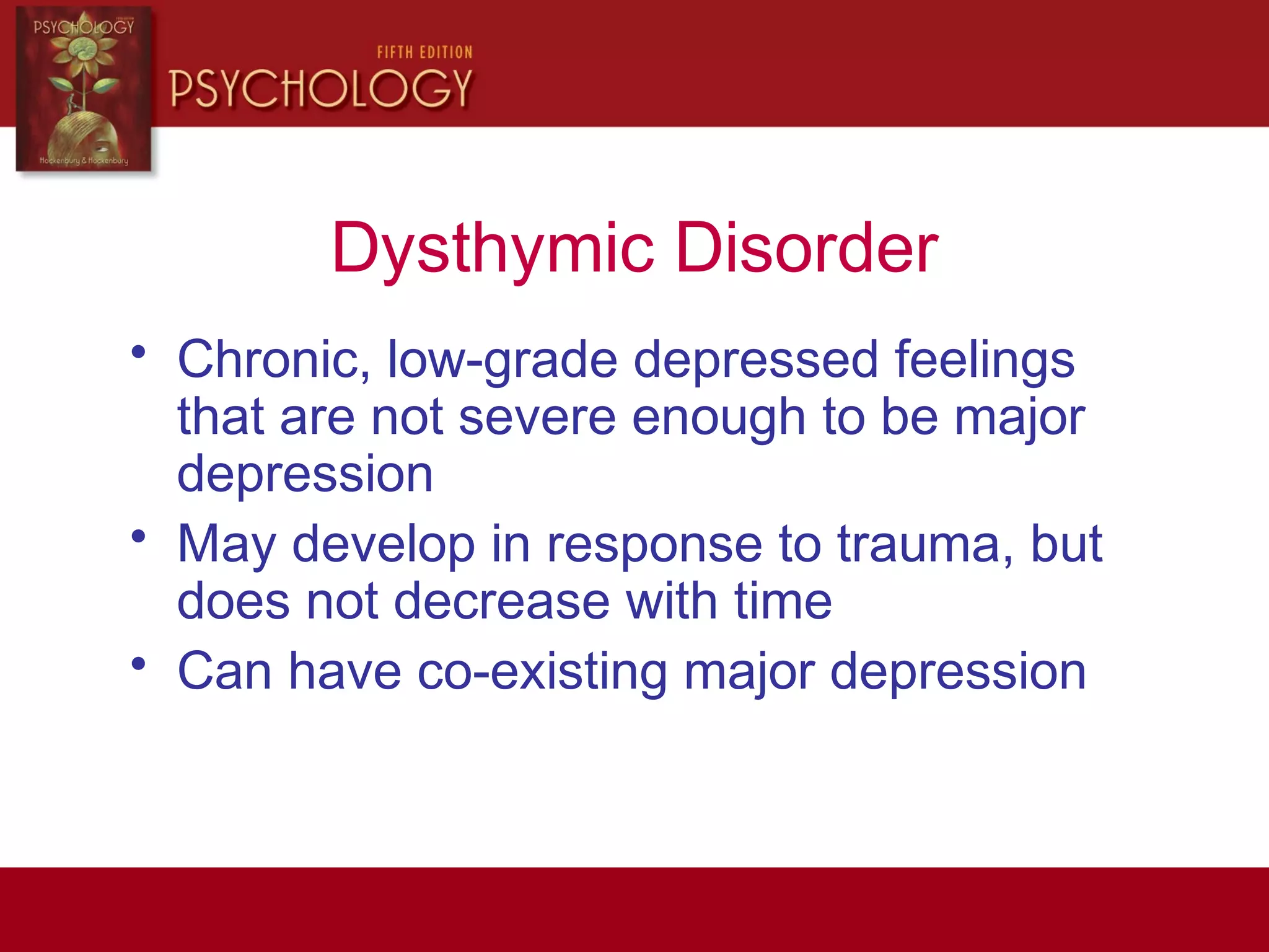 Dysthymic Disorder
• Chronic, low-grade depressed feelings
that are not severe enough to be major
depression
• May develop in response to trauma, but
does not decrease with time
• Can have co-existing major depression
 