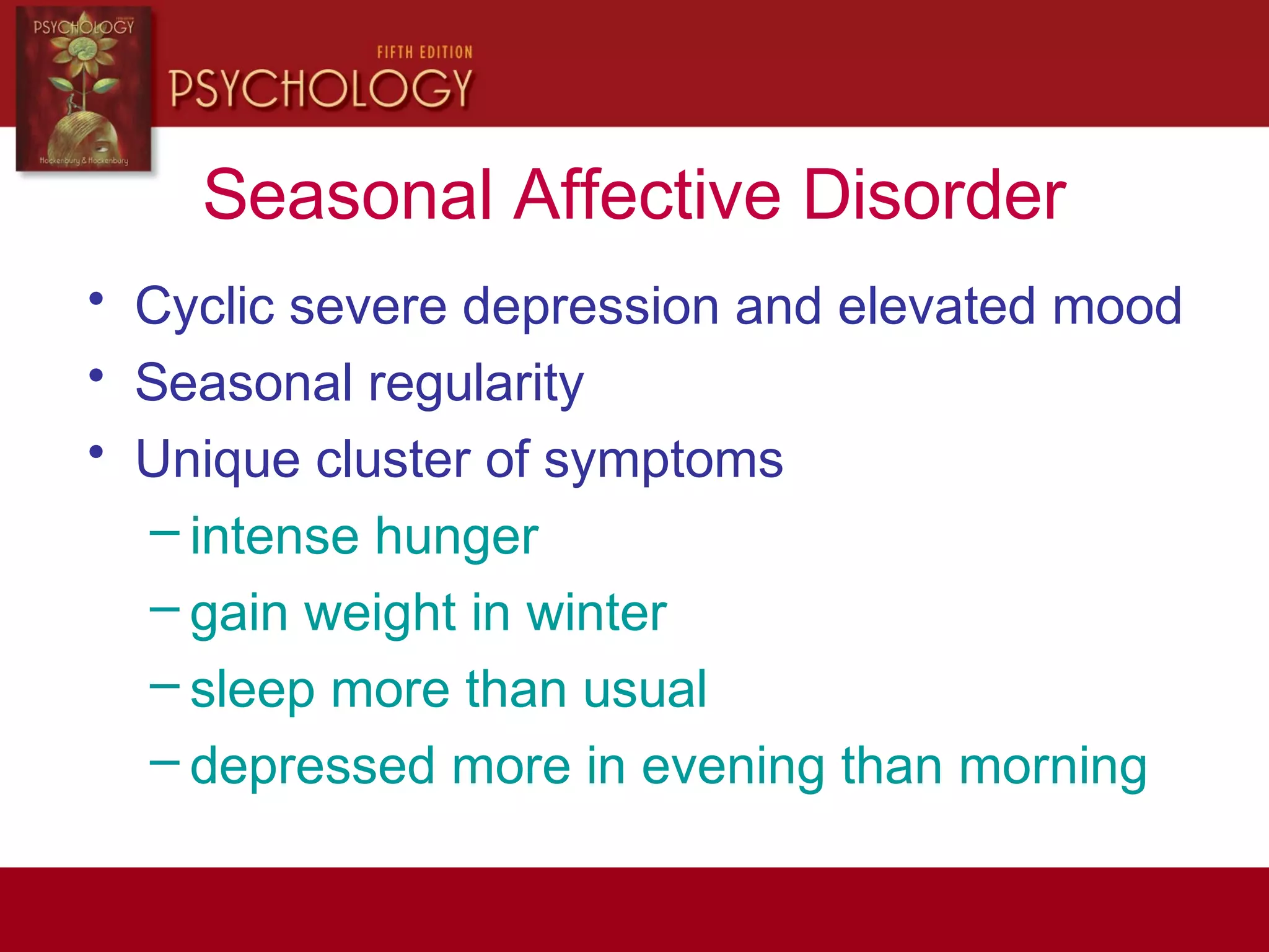 Seasonal Affective Disorder
• Cyclic severe depression and elevated mood
• Seasonal regularity
• Unique cluster of symptoms
– intense hunger
– gain weight in winter
– sleep more than usual
– depressed more in evening than morning
 