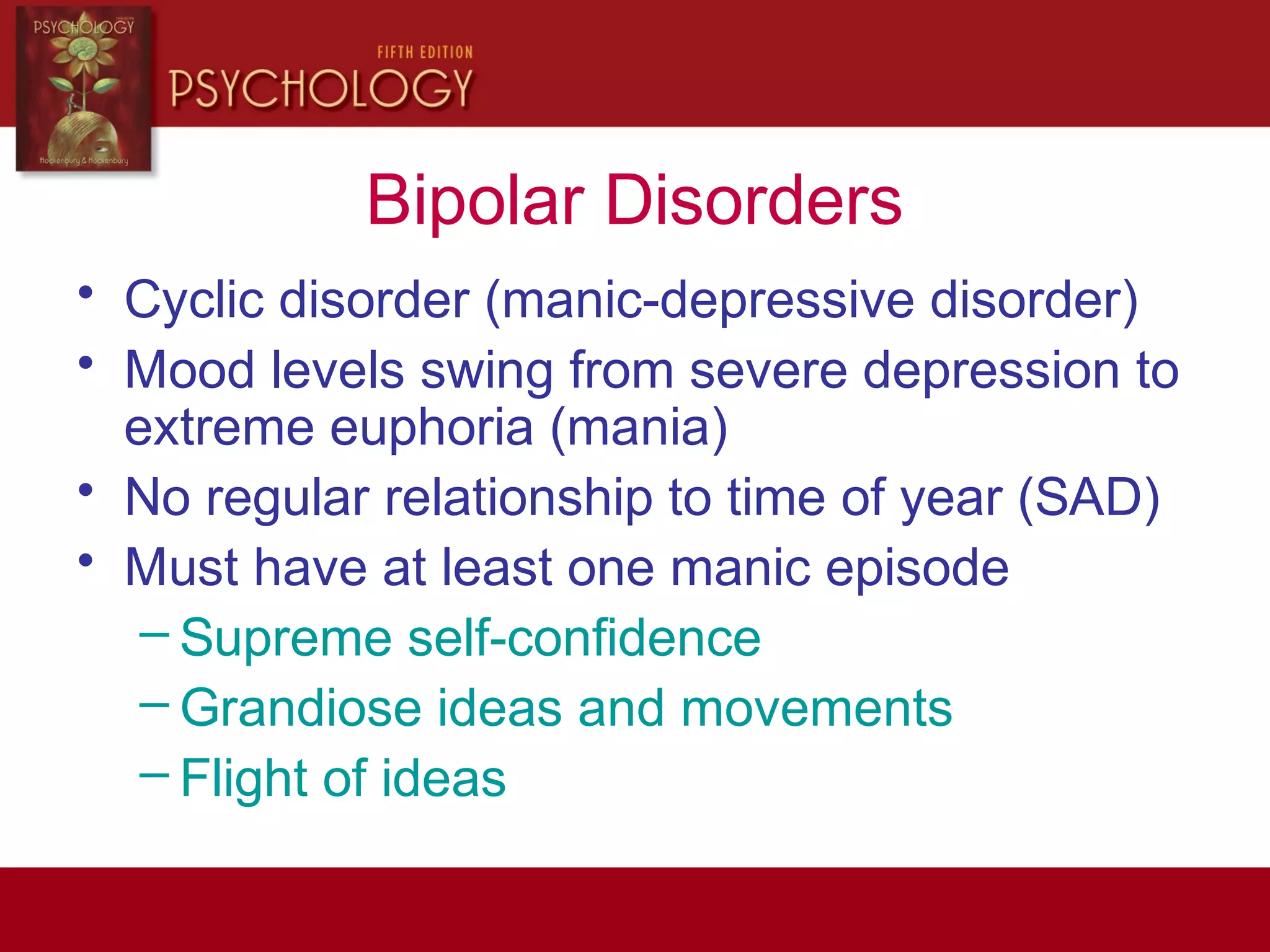 Bipolar Disorders
• Cyclic disorder (manic-depressive disorder)
• Mood levels swing from severe depression to
extreme euphoria (mania)
• No regular relationship to time of year (SAD)
• Must have at least one manic episode
– Supreme self-confidence
– Grandiose ideas and movements
– Flight of ideas
 