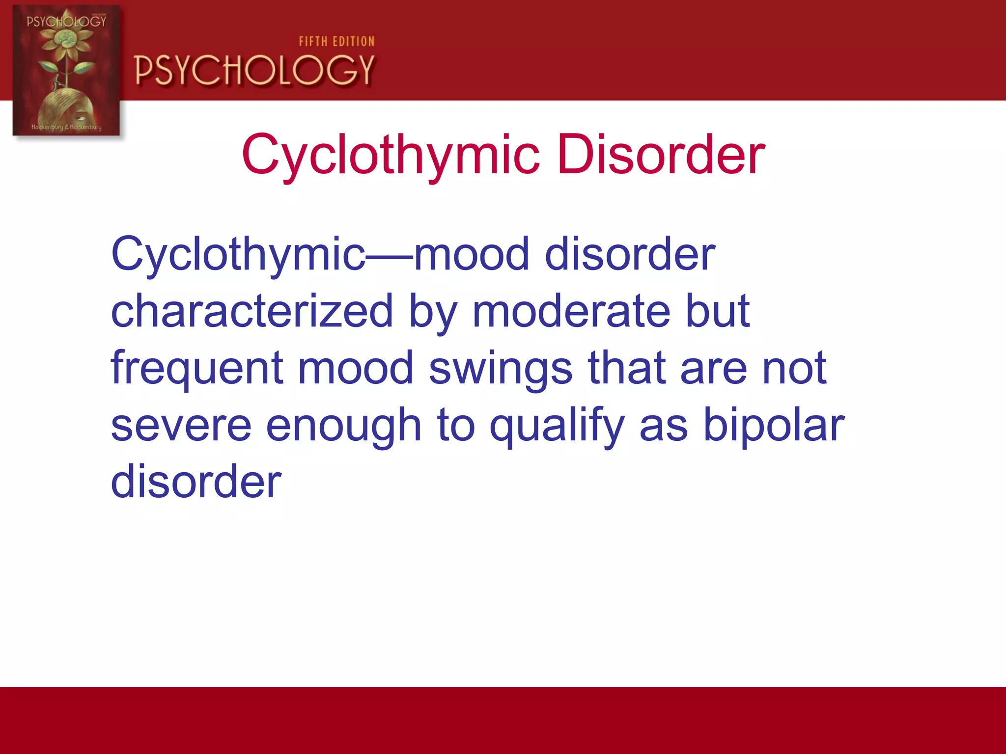 Cyclothymic Disorder
Cyclothymic—mood disorder
characterized by moderate but
frequent mood swings that are not
severe enough to qualify as bipolar
disorder
 
