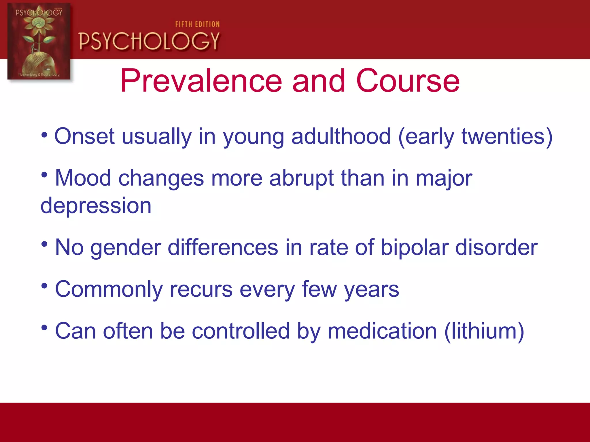 Prevalence and Course
• Onset usually in young adulthood (early twenties)
• Mood changes more abrupt than in major
depression
• No gender differences in rate of bipolar disorder
• Commonly recurs every few years
• Can often be controlled by medication (lithium)
 