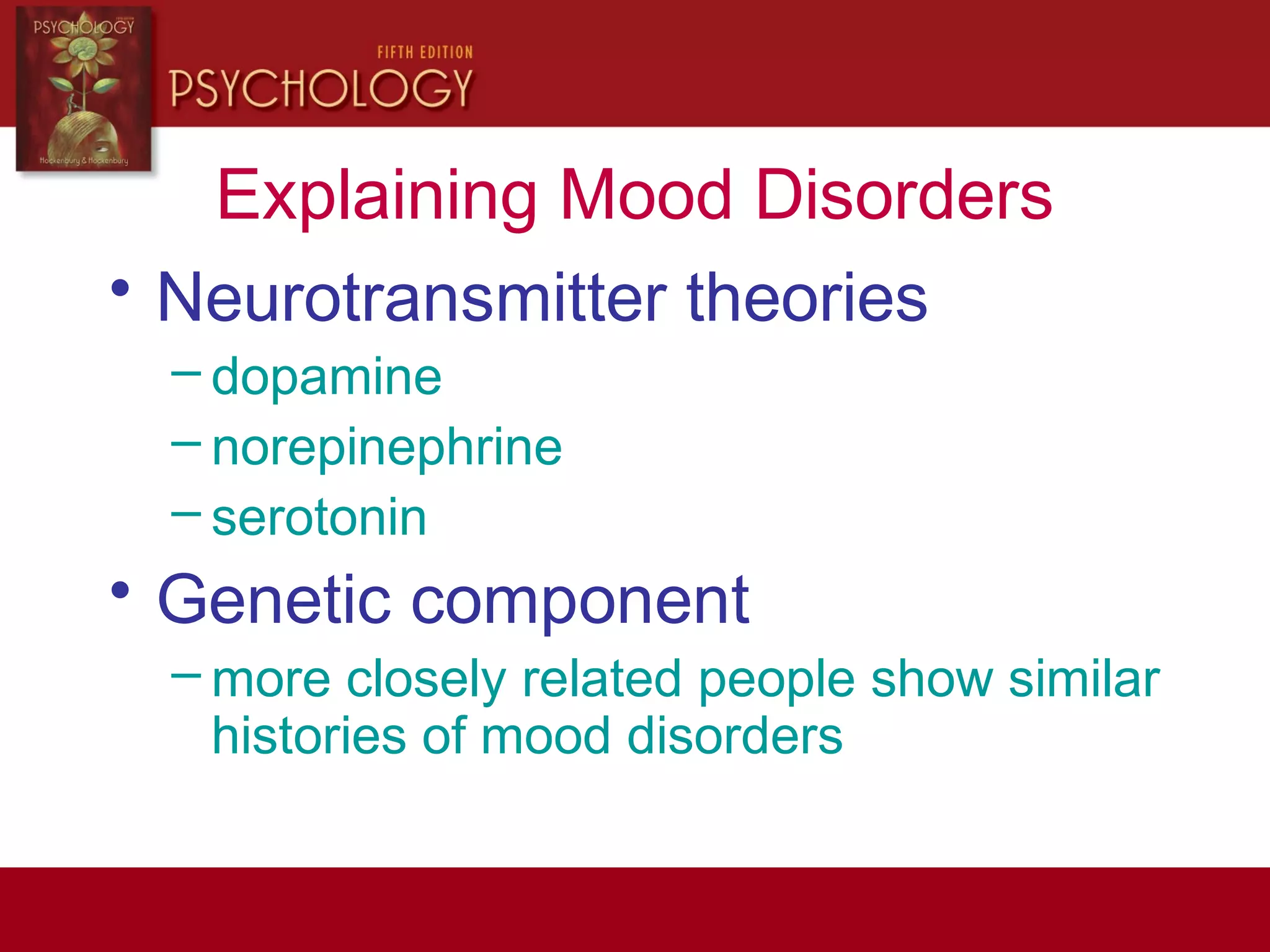Explaining Mood Disorders
• Neurotransmitter theories
– dopamine
– norepinephrine
– serotonin
• Genetic component
– more closely related people show similar
histories of mood disorders
 