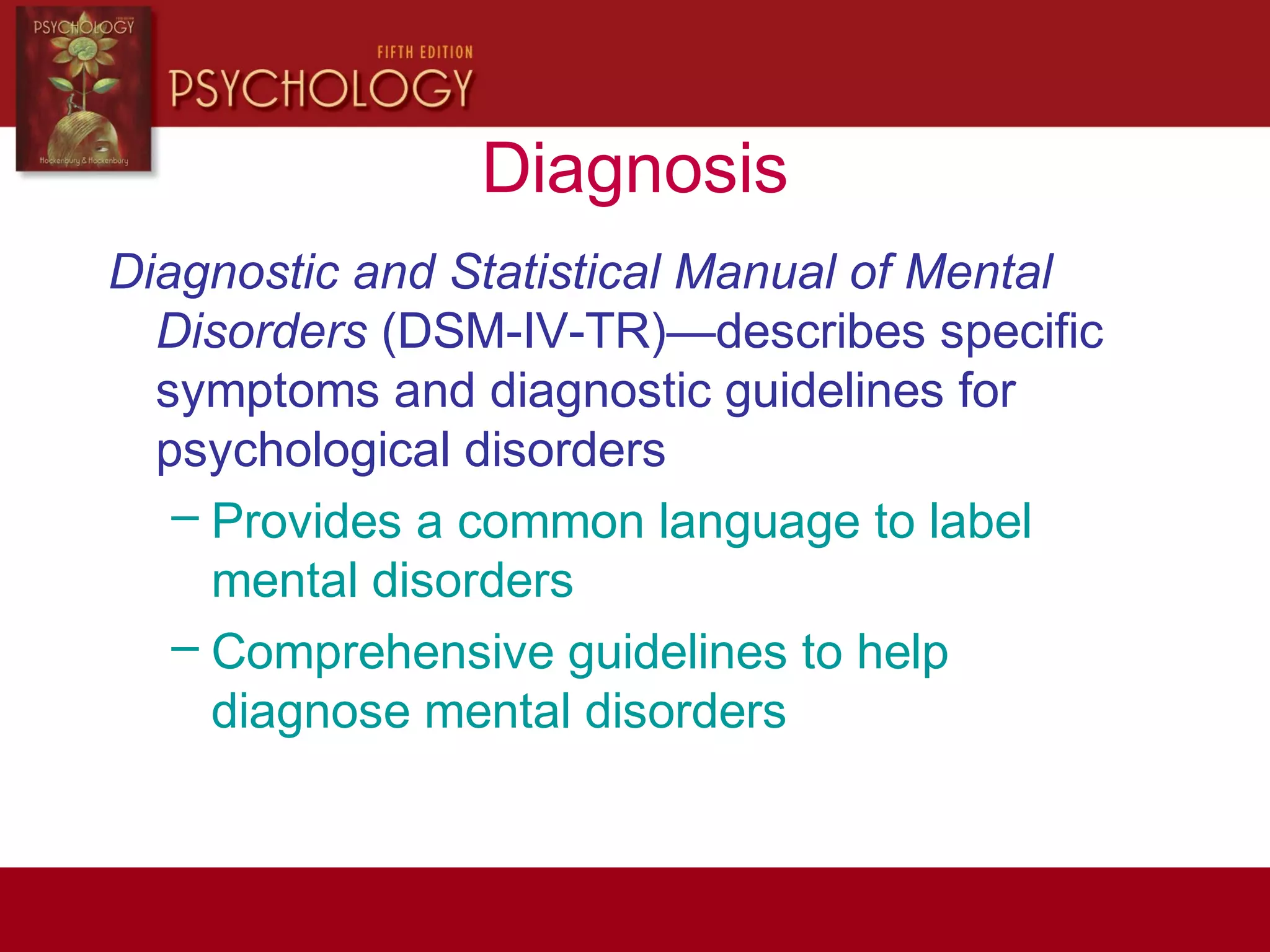 Diagnosis
Diagnostic and Statistical Manual of Mental
Disorders (DSM-IV-TR)—describes specific
symptoms and diagnostic guidelines for
psychological disorders
– Provides a common language to label
mental disorders
– Comprehensive guidelines to help
diagnose mental disorders
 