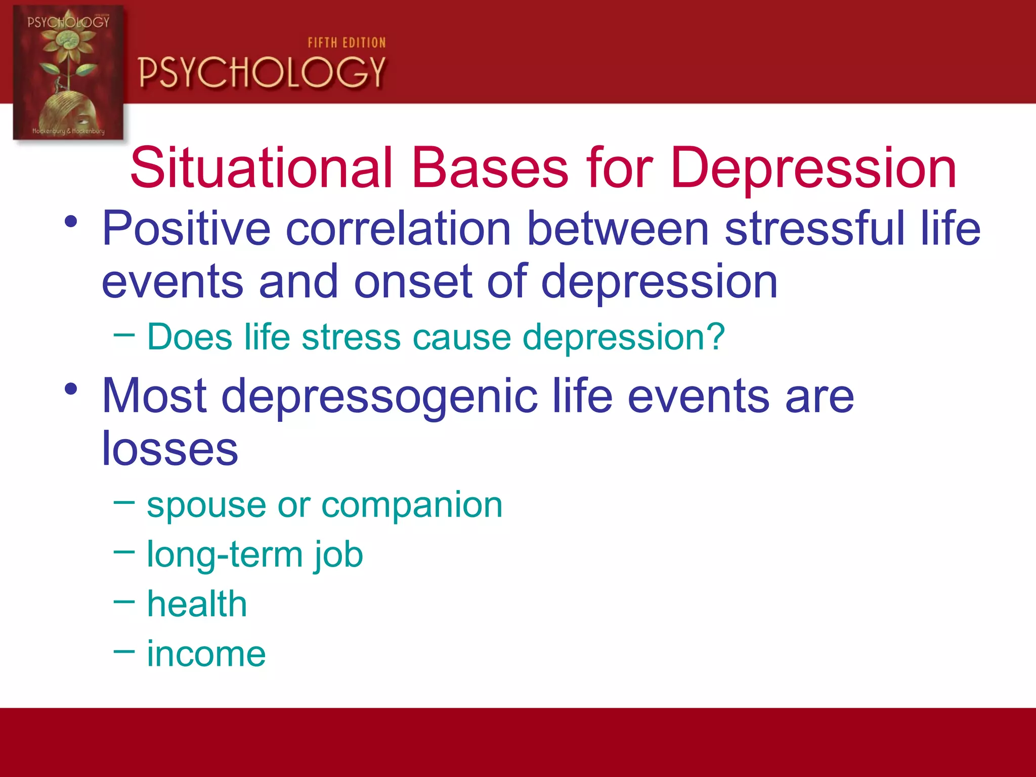 Situational Bases for Depression
• Positive correlation between stressful life
events and onset of depression
– Does life stress cause depression?
• Most depressogenic life events are
losses
– spouse or companion
– long-term job
– health
– income
 
