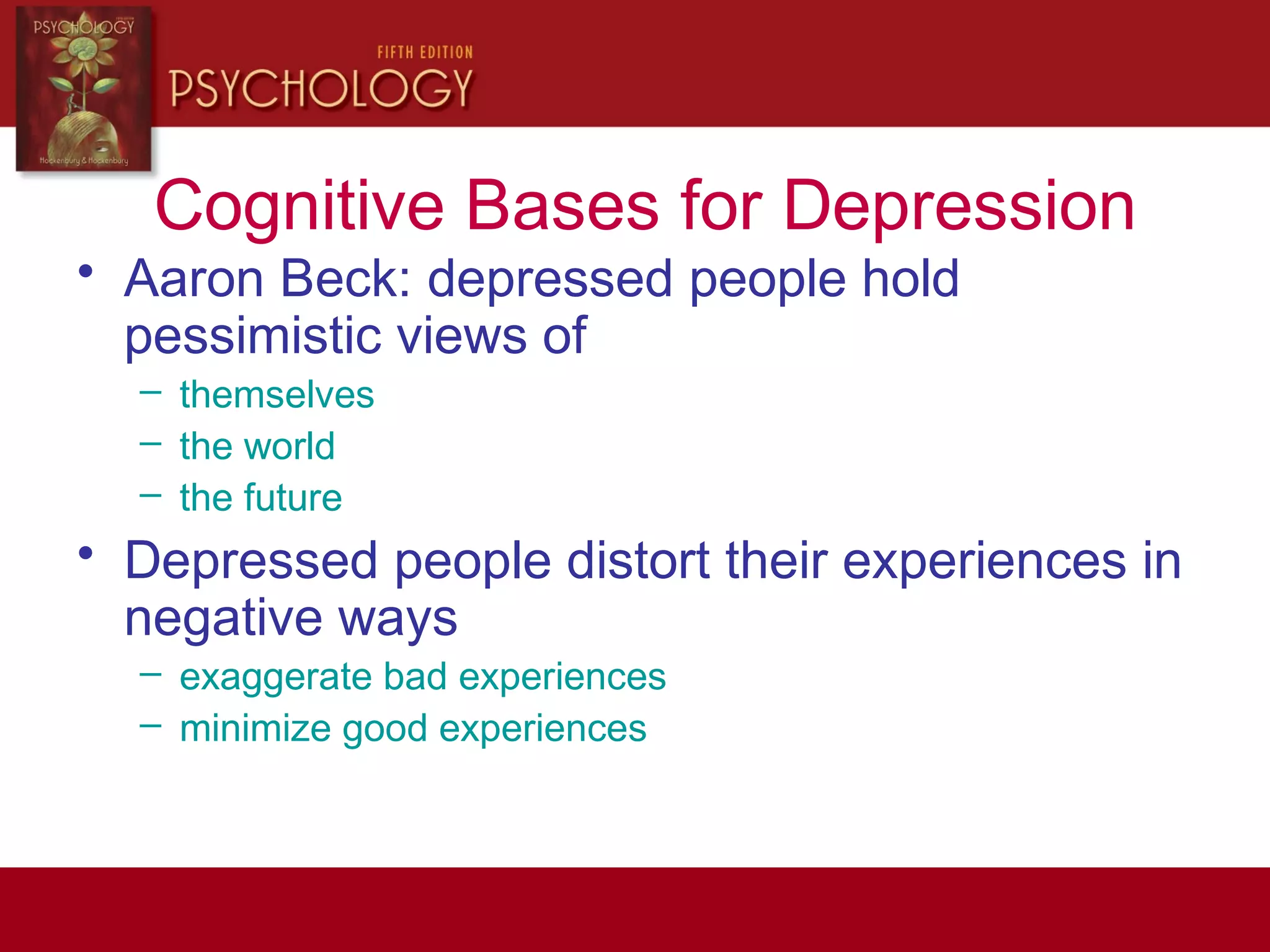 Cognitive Bases for Depression
• Aaron Beck: depressed people hold
pessimistic views of
– themselves
– the world
– the future
• Depressed people distort their experiences in
negative ways
– exaggerate bad experiences
– minimize good experiences
 