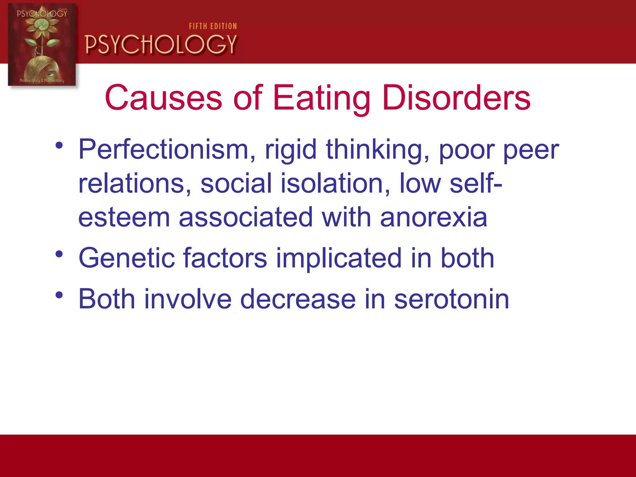 Causes of Eating Disorders
• Perfectionism, rigid thinking, poor peer
relations, social isolation, low self-
esteem associated with anorexia
• Genetic factors implicated in both
• Both involve decrease in serotonin
 